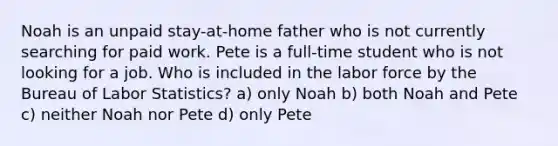 Noah is an unpaid stay-at-home father who is not currently searching for paid work. Pete is a full-time student who is not looking for a job. Who is included in the labor force by the Bureau of Labor Statistics? a) only Noah b) both Noah and Pete c) neither Noah nor Pete d) only Pete