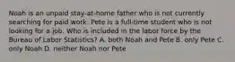 Noah is an unpaid stay-at-home father who is not currently searching for paid work. Pete is a full-time student who is not looking for a job. Who is included in the labor force by the Bureau of Labor Statistics? A. both Noah and Pete B. only Pete C. only Noah D. neither Noah nor Pete