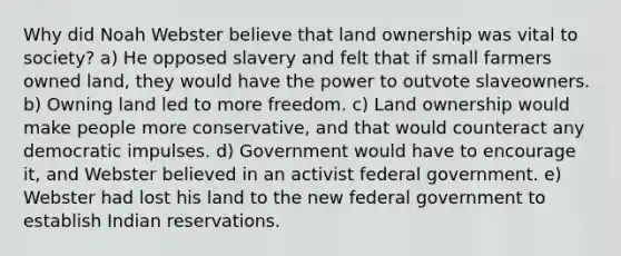 Why did Noah Webster believe that land ownership was vital to society? a) He opposed slavery and felt that if small farmers owned land, they would have the power to outvote slaveowners. b) Owning land led to more freedom. c) Land ownership would make people more conservative, and that would counteract any democratic impulses. d) Government would have to encourage it, and Webster believed in an activist federal government. e) Webster had lost his land to the new federal government to establish Indian reservations.