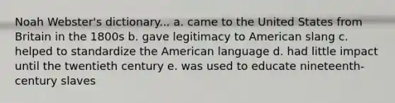 Noah Webster's dictionary... a. came to the United States from Britain in the 1800s b. gave legitimacy to American slang c. helped to standardize the American language d. had little impact until the twentieth century e. was used to educate nineteenth-century slaves