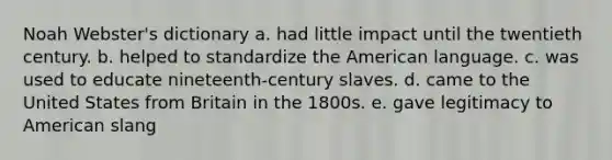 Noah Webster's dictionary a. had little impact until the twentieth century. b. helped to standardize the American language. c. was used to educate nineteenth-century slaves. d. came to the United States from Britain in the 1800s. e. gave legitimacy to American slang