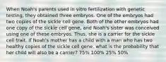 When Noah's parents used in vitro fertilization with genetic testing, they obtained three embryos. One of the embryos had two copies of the sickle cell gene. Both of the other embryos had one copy of the sickle cell gene, and Noah's sister was conceived using one of these embryos. Thus, she is a carrier for the sickle cell trait. If Noah's mother has a child with a man who has two healthy copies of the sickle cell gene, what is the probability that her child will also be a carrier? 75% 100% 25% 50%