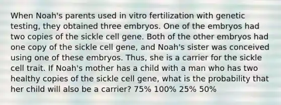 When Noah's parents used in vitro fertilization with genetic testing, they obtained three embryos. One of the embryos had two copies of the sickle cell gene. Both of the other embryos had one copy of the sickle cell gene, and Noah's sister was conceived using one of these embryos. Thus, she is a carrier for the sickle cell trait. If Noah's mother has a child with a man who has two healthy copies of the sickle cell gene, what is the probability that her child will also be a carrier? 75% 100% 25% 50%