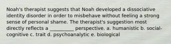 Noah's therapist suggests that Noah developed a dissociative identity disorder in order to misbehave without feeling a strong sense of personal shame. The therapist's suggestion most directly reflects a __________ perspective. a. humanistic b. social-cognitive c. trait d. psychoanalytic e. biological