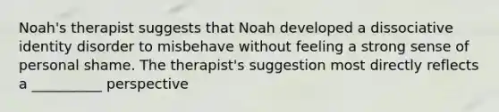 Noah's therapist suggests that Noah developed a dissociative identity disorder to misbehave without feeling a strong sense of personal shame. The therapist's suggestion most directly reflects a __________ perspective