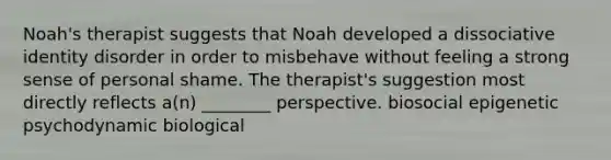 Noah's therapist suggests that Noah developed a dissociative identity disorder in order to misbehave without feeling a strong sense of personal shame. The therapist's suggestion most directly reflects a(n) ________ perspective. biosocial epigenetic psychodynamic biological