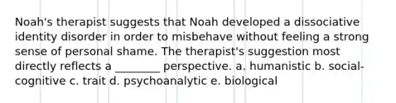 Noah's therapist suggests that Noah developed a dissociative identity disorder in order to misbehave without feeling a strong sense of personal shame. The therapist's suggestion most directly reflects a ________ perspective. a. humanistic b. social-cognitive c. trait d. psychoanalytic e. biological