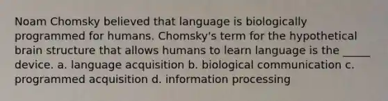 Noam Chomsky believed that language is biologically programmed for humans. Chomsky's term for the hypothetical brain structure that allows humans to learn language is the _____ device. a. language acquisition b. biological communication c. programmed acquisition d. information processing