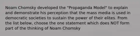 Noam Chomsky developed the "Propaganda Model" to explain and demonstrate his perception that the mass media is used in democratic societies to sustain the power of their elites. From the list below, choose the one statement which does NOT form part of the thinking of Noam Chomsky