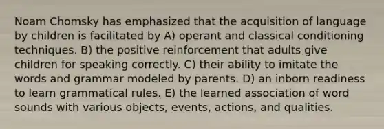 Noam Chomsky has emphasized that the acquisition of language by children is facilitated by A) operant and <a href='https://www.questionai.com/knowledge/kI6awfNO2B-classical-conditioning' class='anchor-knowledge'>classical conditioning</a> techniques. B) the positive reinforcement that adults give children for speaking correctly. C) their ability to imitate the words and grammar modeled by parents. D) an inborn readiness to learn grammatical rules. E) the learned association of word sounds with various objects, events, actions, and qualities.