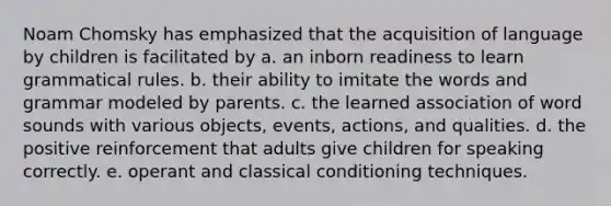 Noam Chomsky has emphasized that the acquisition of language by children is facilitated by a. an inborn readiness to learn grammatical rules. b. their ability to imitate the words and grammar modeled by parents. c. the learned association of word sounds with various objects, events, actions, and qualities. d. the positive reinforcement that adults give children for speaking correctly. e. operant and <a href='https://www.questionai.com/knowledge/kI6awfNO2B-classical-conditioning' class='anchor-knowledge'>classical conditioning</a> techniques.