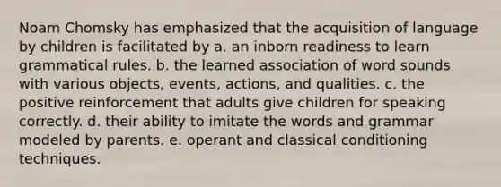 Noam Chomsky has emphasized that the acquisition of language by children is facilitated by a. an inborn readiness to learn grammatical rules. b. the learned association of word sounds with various objects, events, actions, and qualities. c. the positive reinforcement that adults give children for speaking correctly. d. their ability to imitate the words and grammar modeled by parents. e. operant and classical conditioning techniques.