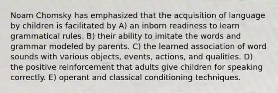 Noam Chomsky has emphasized that the acquisition of language by children is facilitated by A) an inborn readiness to learn grammatical rules. B) their ability to imitate the words and grammar modeled by parents. C) the learned association of word sounds with various objects, events, actions, and qualities. D) the positive reinforcement that adults give children for speaking correctly. E) operant and classical conditioning techniques.