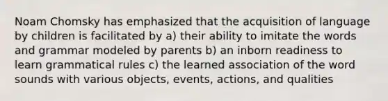 Noam Chomsky has emphasized that the acquisition of language by children is facilitated by a) their ability to imitate the words and grammar modeled by parents b) an inborn readiness to learn grammatical rules c) the learned association of the word sounds with various objects, events, actions, and qualities