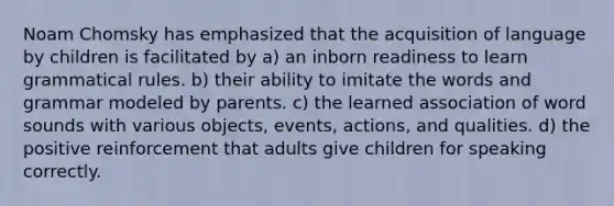 Noam Chomsky has emphasized that the acquisition of language by children is facilitated by a) an inborn readiness to learn grammatical rules. b) their ability to imitate the words and grammar modeled by parents. c) the learned association of word sounds with various objects, events, actions, and qualities. d) the positive reinforcement that adults give children for speaking correctly.