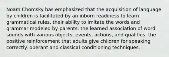 Noam Chomsky has emphasized that the acquisition of language by children is facilitated by an inborn readiness to learn grammatical rules. their ability to imitate the words and grammar modeled by parents. the learned association of word sounds with various objects, events, actions, and qualities. the positive reinforcement that adults give children for speaking correctly. operant and classical conditioning techniques.