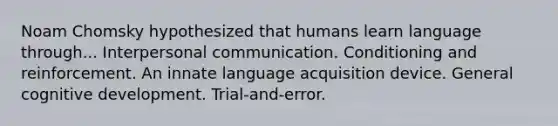 Noam Chomsky hypothesized that humans learn language through... Interpersonal communication. Conditioning and reinforcement. An innate language acquisition device. General cognitive development. Trial-and-error.