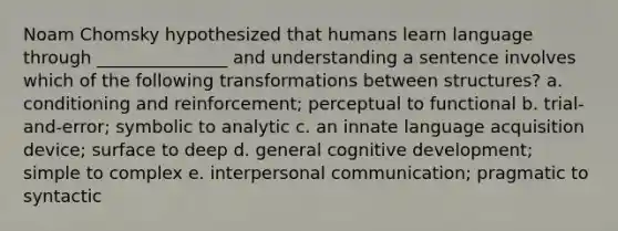 Noam Chomsky hypothesized that humans learn language through _______________ and understanding a sentence involves which of the following transformations between structures? a. conditioning and reinforcement; perceptual to functional b. trial-and-error; symbolic to analytic c. an innate language acquisition device; surface to deep d. general cognitive development; simple to complex e. interpersonal communication; pragmatic to syntactic