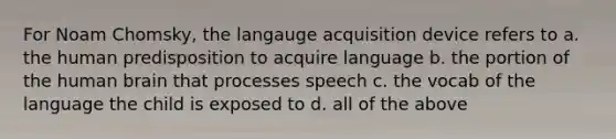 For Noam Chomsky, the langauge acquisition device refers to a. the human predisposition to acquire language b. the portion of the human brain that processes speech c. the vocab of the language the child is exposed to d. all of the above