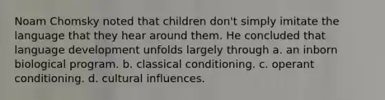 Noam Chomsky noted that children don't simply imitate the language that they hear around them. He concluded that language development unfolds largely through a. an inborn biological program. b. classical conditioning. c. operant conditioning. d. cultural influences.