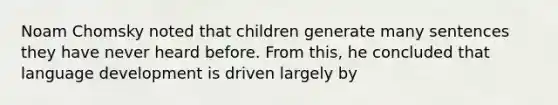 Noam Chomsky noted that children generate many sentences they have never heard before. From this, he concluded that language development is driven largely by