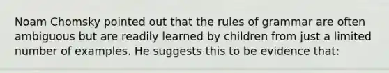 Noam Chomsky pointed out that the rules of grammar are often ambiguous but are readily learned by children from just a limited number of examples. He suggests this to be evidence that: