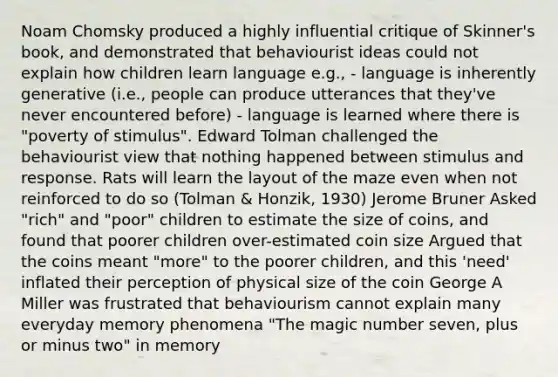 Noam Chomsky produced a highly influential critique of Skinner's book, and demonstrated that behaviourist ideas could not explain how children learn language e.g., - language is inherently generative (i.e., people can produce utterances that they've never encountered before) - language is learned where there is "poverty of stimulus". Edward Tolman challenged the behaviourist view that nothing happened between stimulus and response. Rats will learn the layout of the maze even when not reinforced to do so (Tolman & Honzik, 1930) Jerome Bruner Asked "rich" and "poor" children to estimate the size of coins, and found that poorer children over-estimated coin size Argued that the coins meant "more" to the poorer children, and this 'need' inflated their perception of physical size of the coin George A Miller was frustrated that behaviourism cannot explain many everyday memory phenomena "The magic number seven, plus or minus two" in memory