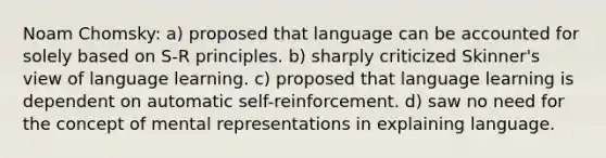 Noam Chomsky: a) proposed that language can be accounted for solely based on S-R principles. b) sharply criticized Skinner's view of language learning. c) proposed that language learning is dependent on automatic self-reinforcement. d) saw no need for the concept of mental representations in explaining language.