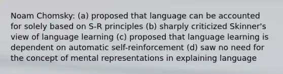 Noam Chomsky: (a) proposed that language can be accounted for solely based on S-R principles (b) sharply criticized Skinner's view of language learning (c) proposed that language learning is dependent on automatic self-reinforcement (d) saw no need for the concept of mental representations in explaining language