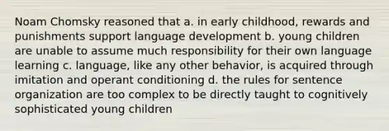 Noam Chomsky reasoned that a. in early childhood, rewards and punishments support language development b. young children are unable to assume much responsibility for their own language learning c. language, like any other behavior, is acquired through imitation and operant conditioning d. the rules for sentence organization are too complex to be directly taught to cognitively sophisticated young children