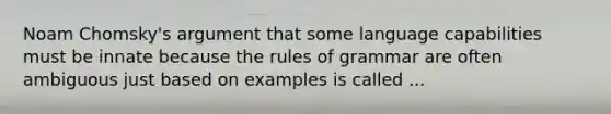 Noam Chomsky's argument that some language capabilities must be innate because the rules of grammar are often ambiguous just based on examples is called ...