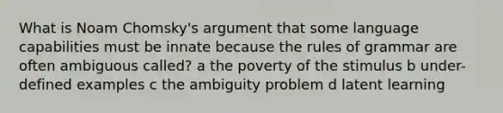 What is Noam Chomsky's argument that some language capabilities must be innate because the rules of grammar are often ambiguous called? a the poverty of the stimulus b under-defined examples c the ambiguity problem d latent learning