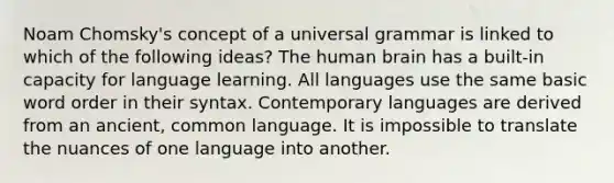 Noam Chomsky's concept of a universal grammar is linked to which of the following ideas? The human brain has a built-in capacity for language learning. All languages use the same basic word order in their syntax. Contemporary languages are derived from an ancient, common language. It is impossible to translate the nuances of one language into another.