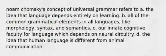 noam chomsky's concept of universal grammar refers to a. the idea that language depends entirely on learning. b. all of the common grammatical elements in all languages, like morphology, syntax, and semantics. c. our innate cognitive faculty for language which depends on neural circuitry. d. the idea that human language is different from animal communication.