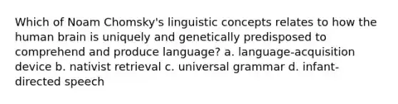 Which of Noam Chomsky's linguistic concepts relates to how the human brain is uniquely and genetically predisposed to comprehend and produce language? a. language-acquisition device b. nativist retrieval c. universal grammar d. infant-directed speech