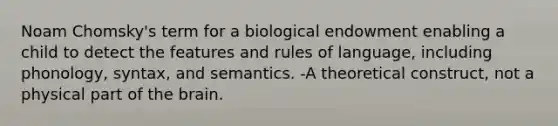 Noam Chomsky's term for a biological endowment enabling a child to detect the features and rules of language, including phonology, syntax, and semantics. -A theoretical construct, not a physical part of the brain.