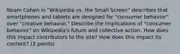 Noam Cohen in "Wikipedia vs. the Small Screen" describes that smartphones and tablets are designed for "consumer behavior" over "creative behavior." Describe the implications of "consumer behavior" on Wikipedia's future and collective action. How does this impact contributors to the site? How does this impact its content? (3 points)