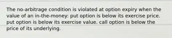 The no-arbitrage condition is violated at option expiry when the value of an in-the-money: put option is below its exercise price. put option is below its exercise value. call option is below the price of its underlying.