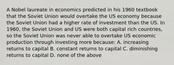 A Nobel laureate in economics predicted in his 1960 textbook that the Soviet Union would overtake the US economy because the Soviet Union had a higher rate of investment than the US. In 1960, the Soviet Union and US were both capital rich countries, so the Soviet Union was never able to overtake US economic production through investing more because: A. increasing returns to capital B. constant returns to capital C. diminishing returns to capital D. none of the above