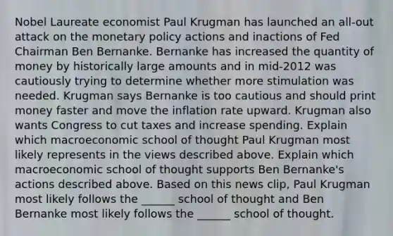 Nobel Laureate economist Paul Krugman has launched an​ all-out attack on the monetary policy actions and inactions of Fed Chairman Ben Bernanke. Bernanke has increased the quantity of money by historically large amounts and in​ mid-2012 was cautiously trying to determine whether more stimulation was needed. Krugman says Bernanke is too cautious and should print money faster and move the inflation rate upward. Krugman also wants Congress to cut taxes and increase spending. Explain which macroeconomic school of thought Paul Krugman most likely represents in the views described above. Explain which macroeconomic school of thought supports Ben​ Bernanke's actions described above. Based on this news​ clip, Paul Krugman most likely follows the​ ______ school of thought and Ben Bernanke most likely follows the​ ______ school of thought.