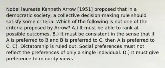 Nobel laureate Kenneth Arrow [1951] proposed that in a democratic society, a collective decision-making rule should satisfy some criteria. Which of the following is not one of the criteria proposed by Arrow? A.) It must be able to rank all possible outcomes. B.) It must be consistent in the sense that if A is preferred to B and B is preferred to C, then A is preferred to C. C). Dictatorship is ruled out. Social preferences must not reflect the preferences of only a single individual. D.) It must give preference to minority views