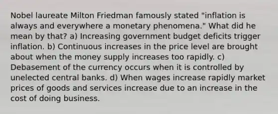 Nobel laureate Milton Friedman famously stated "inflation is always and everywhere a monetary phenomena." What did he mean by that? a) Increasing government budget deficits trigger inflation. b) Continuous increases in the price level are brought about when the money supply increases too rapidly. c) Debasement of the currency occurs when it is controlled by unelected central banks. d) When wages increase rapidly market prices of goods and services increase due to an increase in the cost of doing business.