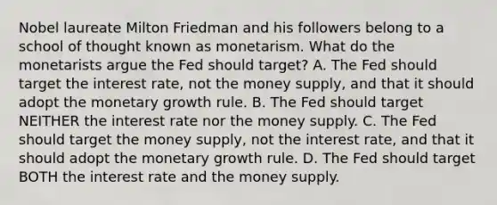 Nobel laureate Milton Friedman and his followers belong to a school of thought known as monetarism. What do the monetarists argue the Fed should​ target? A. The Fed should target the interest​ rate, not the money​ supply, and that it should adopt the monetary growth rule. B. The Fed should target NEITHER the interest rate nor the money supply. C. The Fed should target the money​ supply, not the interest​ rate, and that it should adopt the monetary growth rule. D. The Fed should target BOTH the interest rate and the money supply.