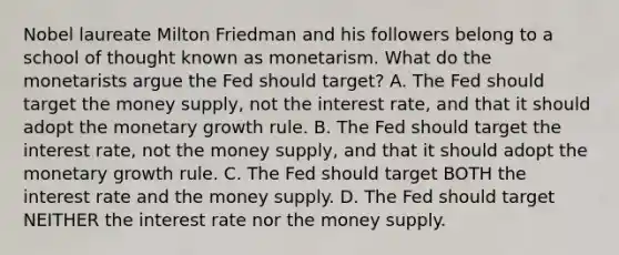 Nobel laureate Milton Friedman and his followers belong to a school of thought known as monetarism. What do the monetarists argue the Fed should target? A. The Fed should target the money​ supply, not the interest​ rate, and that it should adopt the monetary growth rule. B. The Fed should target the interest​ rate, not the money​ supply, and that it should adopt the monetary growth rule. C. The Fed should target BOTH the interest rate and the money supply. D. The Fed should target NEITHER the interest rate nor the money supply.