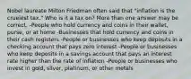 Nobel laureate Milton Friedman often said that "inflation is the cruelest tax." Who is it a tax on? More than one answer may be correct. -People who hold currency and coins in their wallet, purse, or at home -Businesses that hold currency and coins in their cash registers -People or businesses who keep deposits in a checking account that pays zero interest -People or businesses who keep deposits in a savings account that pays an interest rate higher than the rate of inflation -People or businesses who invest in gold, silver, platinum, or other metals