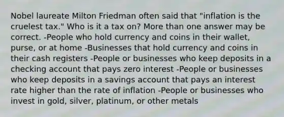 Nobel laureate Milton Friedman often said that "inflation is the cruelest tax." Who is it a tax on? More than one answer may be correct. -People who hold currency and coins in their wallet, purse, or at home -Businesses that hold currency and coins in their cash registers -People or businesses who keep deposits in a checking account that pays zero interest -People or businesses who keep deposits in a savings account that pays an interest rate higher than the rate of inflation -People or businesses who invest in gold, silver, platinum, or other metals