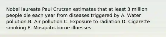 Nobel laureate Paul Crutzen estimates that at least 3 million people die each year from diseases triggered by A. Water pollution B. Air pollution C. Exposure to radiation D. Cigarette smoking E. Mosquito-borne illnesses