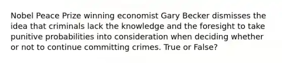 Nobel Peace Prize winning economist Gary Becker dismisses the idea that criminals lack the knowledge and the foresight to take punitive probabilities into consideration when deciding whether or not to continue committing crimes. True or False?