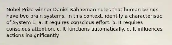 Nobel Prize winner Daniel Kahneman notes that human beings have two brain systems. In this context, identify a characteristic of System 1. a. It requires conscious effort. b. It requires conscious attention. c. It functions automatically. d. It influences actions insignificantly.