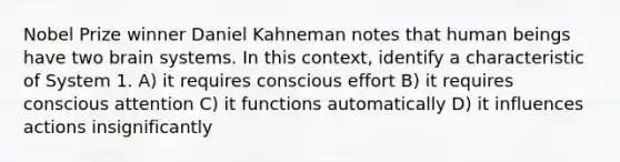 Nobel Prize winner Daniel Kahneman notes that human beings have two brain systems. In this context, identify a characteristic of System 1. A) it requires conscious effort B) it requires conscious attention C) it functions automatically D) it influences actions insignificantly